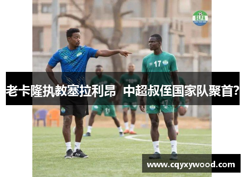 老卡隆执教塞拉利昂  中超叔侄国家队聚首？